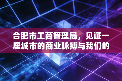 合肥市工商管理局，见证一座城市的商业脉搏与我们的创业梦想