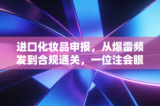 进口化妆品申报,从爆雷频发到合规通关,一位注会眼中的美妆行业通关秘籍