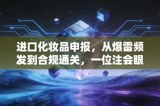 进口化妆品申报，从爆雷频发到合规通关，一位注会眼中的美妆行业通关秘籍
