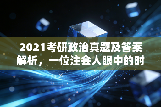 2021考研政治真题及答案解析，一位注会人眼中的时政与逻辑博弈