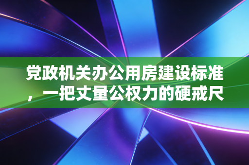 党政机关办公用房建设标准，一把丈量公权力的硬戒尺与审计人的冷思考