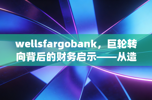 wellsfargobank，巨轮转向背后的财务启示——从造假丑闻看企业内控与信任重建