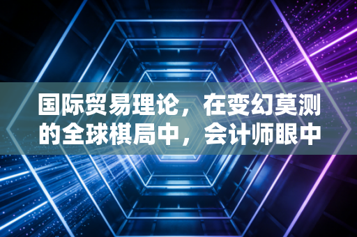 国际贸易理论，在变幻莫测的全球棋局中，会计师眼中的商业逻辑与生存法则