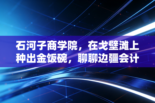 石河子商学院,在戈壁滩上种出金饭碗,聊聊边疆会计人的突围与坚守