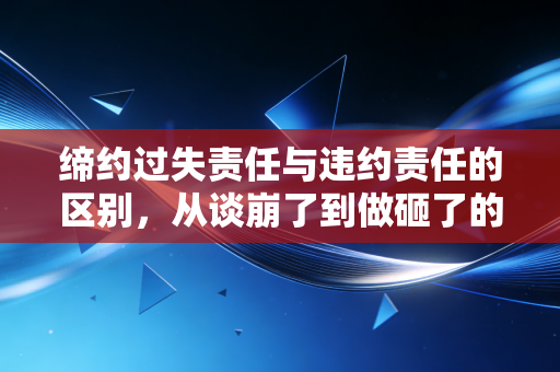 缔约过失责任与违约责任的区别,从谈崩了到做砸了的法律界限