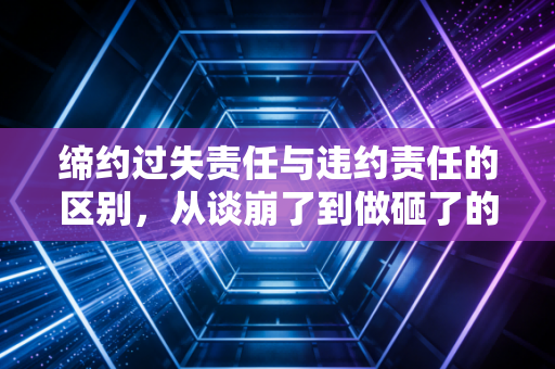 缔约过失责任与违约责任的区别，从谈崩了到做砸了的法律界限