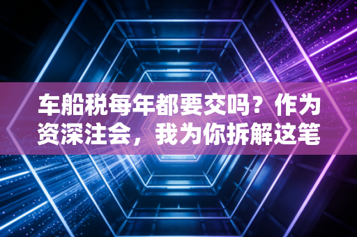 车船税每年都要交吗?作为资深注会,我为你拆解这笔隐形支出的来龙去脉