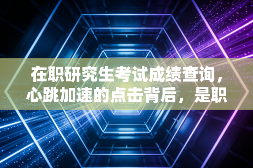 在职研究生考试成绩查询,心跳加速的点击背后,是职场进阶的必经之路