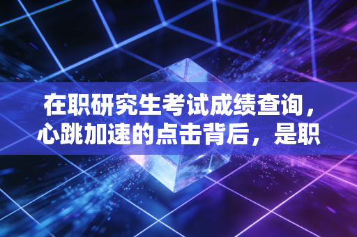 在职研究生考试成绩查询，心跳加速的点击背后，是职场进阶的必经之路