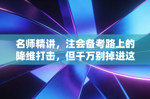 名师精讲，注会备考路上的降维打击，但千万别掉进这个陷阱