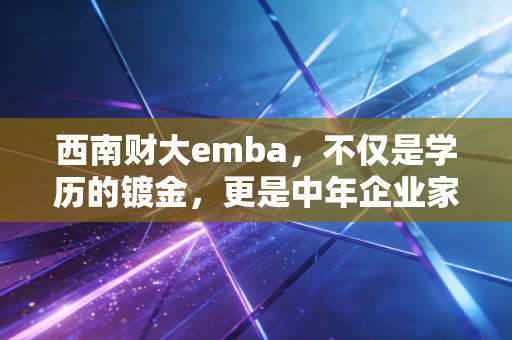 西南财大emba，不仅是学历的镀金，更是中年企业家的一场金融觉醒