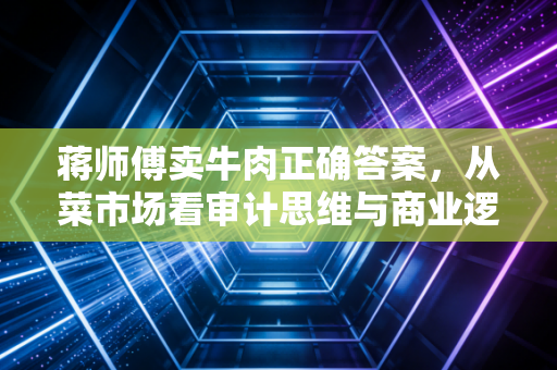 蒋师傅卖牛肉正确答案,从菜市场看审计思维与商业逻辑的博弈