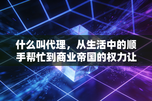 什么叫代理,从生活中的顺手帮忙到商业帝国的权力让渡