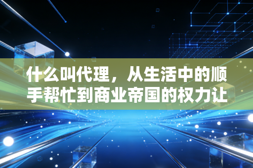 什么叫代理，从生活中的顺手帮忙到商业帝国的权力让渡