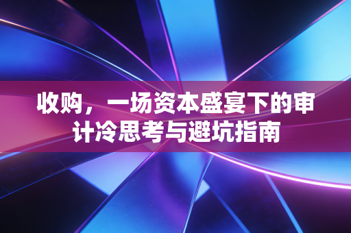 收购，一场资本盛宴下的审计冷思考与避坑指南