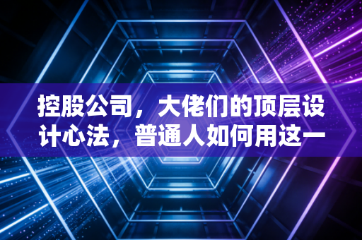 控股公司,大佬们的顶层设计心法,普通人如何用这一招守住钱袋子?