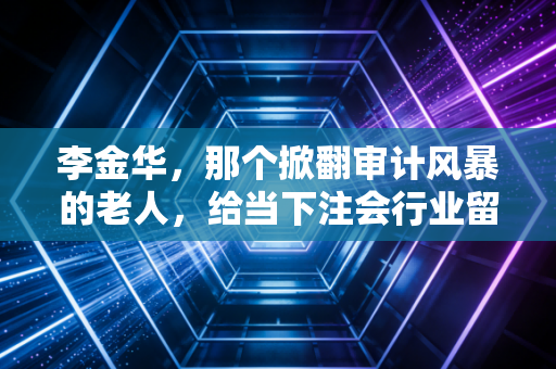 李金华,那个掀翻审计风暴的老人,给当下注会行业留下了什么?