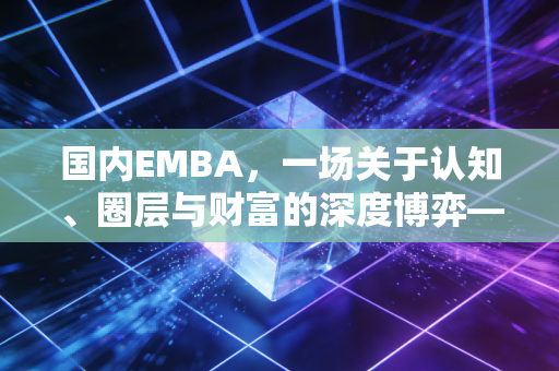 国内EMBA，一场关于认知、圈层与财富的深度博弈——在泡沫褪去后，我们为何依然选择它？