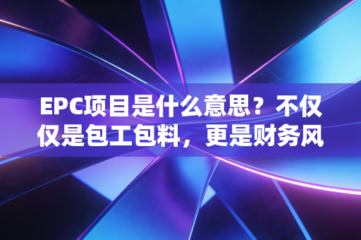 EPC项目是什么意思？不仅仅是包工包料，更是财务风险的博弈——一位注会眼中的工程总承包