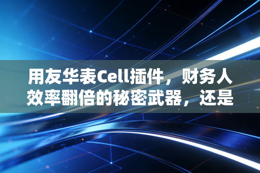 用友华表Cell插件，财务人效率翻倍的秘密武器，还是审计师的噩梦？