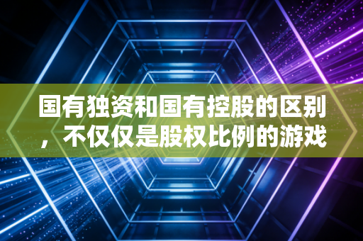 国有独资和国有控股的区别,不仅仅是股权比例的游戏,更是治理逻辑的重构
