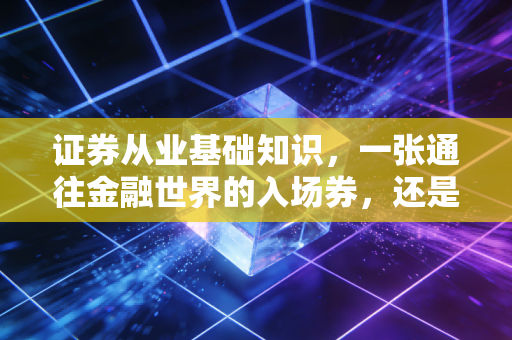 证券从业基础知识,一张通往金融世界的入场券,还是仅仅是一张废纸?