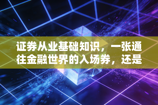 证券从业基础知识，一张通往金融世界的入场券，还是仅仅是一张废纸？