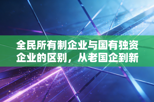 全民所有制企业与国有独资企业的区别，从老国企到新公司的蜕变之路