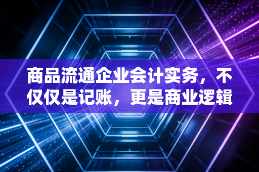 商品流通企业会计实务,不仅仅是记账,更是商业逻辑的演绎
