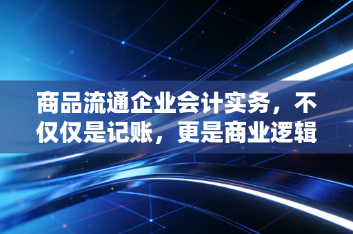 商品流通企业会计实务，不仅仅是记账，更是商业逻辑的演绎
