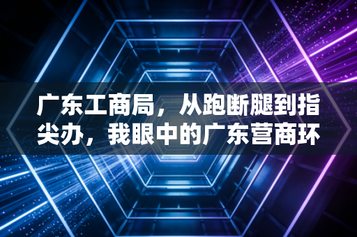 广东工商局,从跑断腿到指尖办,我眼中的广东营商环境变迁与创业实录