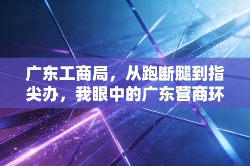 广东工商局,从跑断腿到指尖办,我眼中的广东营商环境变迁与创业实录