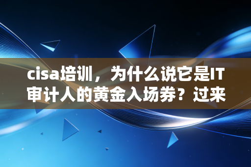 cisa培训,为什么说它是IT审计人的黄金入场券?过来人告诉你真相