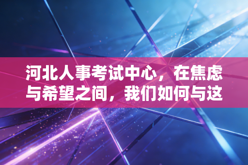河北人事考试中心，在焦虑与希望之间，我们如何与这座独木桥共处？