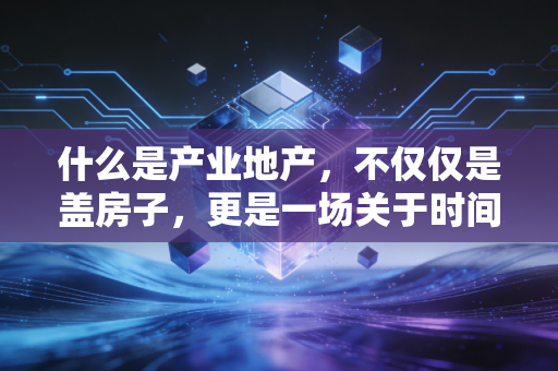 什么是产业地产,不仅仅是盖房子,更是一场关于时间与空间的资本博弈
