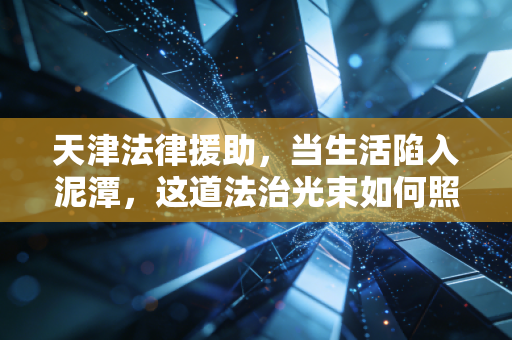 天津法律援助,当生活陷入泥潭,这道法治光束如何照亮普通人的维权路?