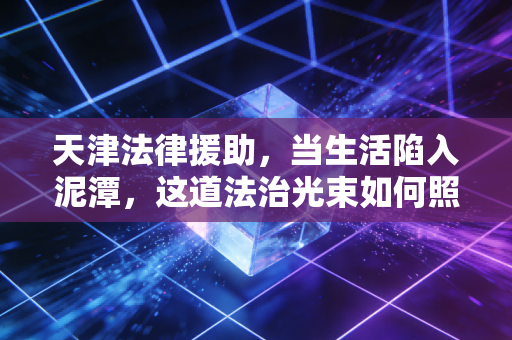 天津法律援助,当生活陷入泥潭,这道法治光束如何照亮普通人的维权路?