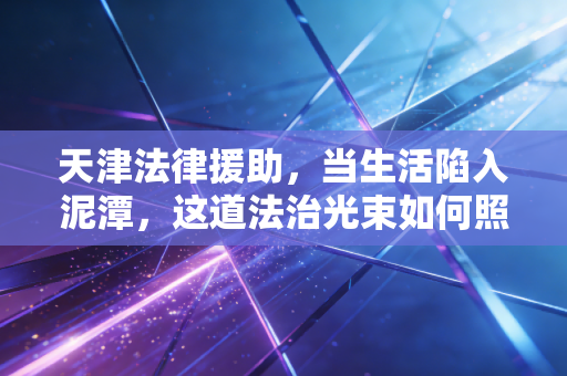 天津法律援助，当生活陷入泥潭，这道法治光束如何照亮普通人的维权路？