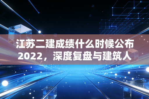 江苏二建成绩什么时候公布2022，深度复盘与建筑人的进阶之路