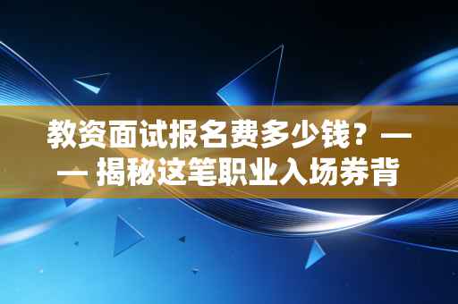 教资面试报名费多少钱?—— 揭秘这笔职业入场券背后的真实账单与投资逻辑
