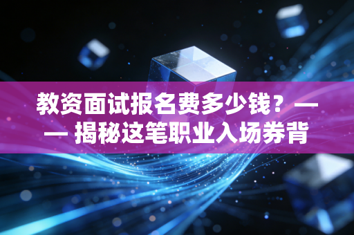 教资面试报名费多少钱？—— 揭秘这笔职业入场券背后的真实账单与投资逻辑