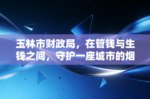 玉林市财政局,在管钱与生钱之间,守护一座城市的烟火气