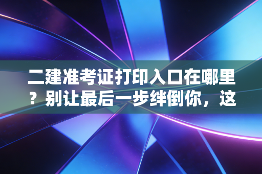 二建准考证打印入口在哪里？别让最后一步绊倒你，这份保姆级攻略请收好