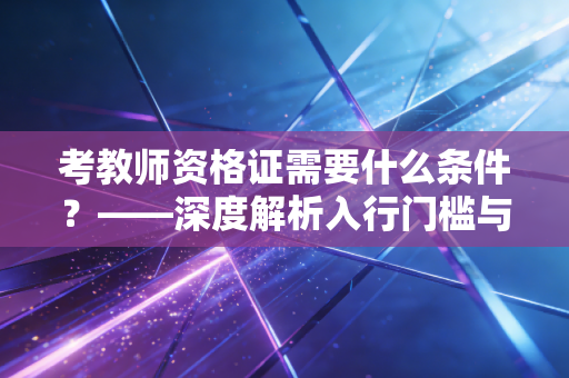考教师资格证需要什么条件？——深度解析入行门槛与职业规划的底层逻辑