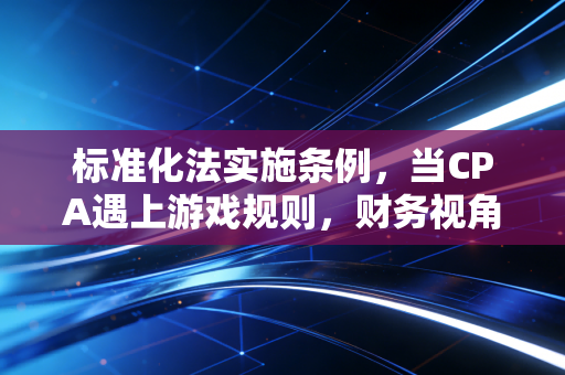 标准化法实施条例,当CPA遇上游戏规则,财务视角下的合规与价值
