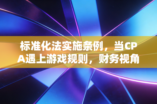 标准化法实施条例,当CPA遇上游戏规则,财务视角下的合规与价值