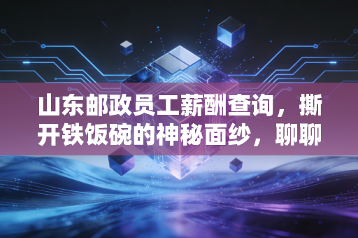 山东邮政员工薪酬查询,撕开铁饭碗的神秘面纱,聊聊这背后的账单与人生