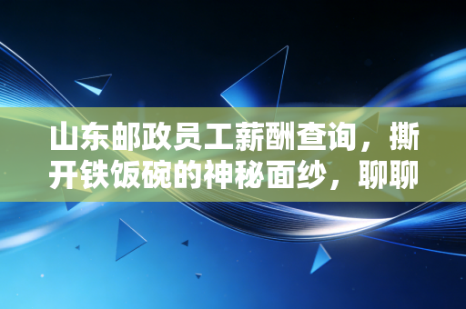 山东邮政员工薪酬查询，撕开铁饭碗的神秘面纱，聊聊这背后的账单与人生