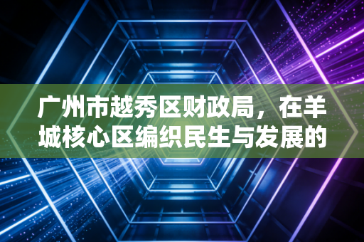 广州市越秀区财政局，在羊城核心区编织民生与发展的双重奏