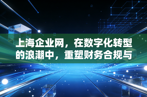 上海企业网,在数字化转型的浪潮中,重塑财务合规与商业价值的连接点